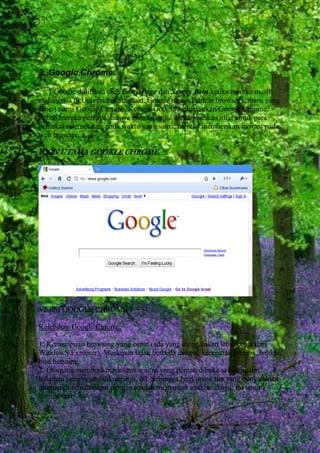 3. Google Chrome.
Google didirikan oleh Larry Page dan Sergey Brin ketika mereka masih
mahasiswa di Universitas Stanford. Google mengeluarkan browser terbaru yang
diberi nama Google Chrome. Kenapa Google meluncurkan Google Chrome?
Sebab mereka percaya, bahwa mereka dapat menambahkan nilai untuk para
pemakai internet dan, pada waktu yang sama, mereka memberikan inovasi pada
web browser.

ICON UTAMA GOOKLE CHROME.

VERSI GOOGLE CHROME 1 – 34.
Kelebihan Google Chrome:
1. Kemampuan browsing yang cepat (ada yang mengatakan lebih cepat dari
WindowS Explorer). Meskipun tidak berbeda dengan kecepatan Firefox, bahkan
bisa bersaing.
2. Otomatis membookmark semua situs yang pernah dibuka selain histori,
halaman yang sering dikunjungi, dll. Sehingga bagi orang tua yang punya akses
internet di rumah dapat dengan mudah memantau anak-anaknya, ini tentu
bermanfaat

 
