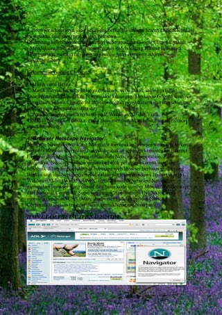 3. Browser addressnya yang sekaligus berfungsi sebagai search engine, tentu ini
merupakan fitur yang praktis dan istimewa.
Disamping kelebihan di atas, ada lagi beberapa fitur Google Chrome, yakni:
- Mendukung flash dan java (terintegrasi) - Mendukung Bahasa Indonesia.
- Penggunaan memori tab yang terpisah. - Auto-complete address
input(Omnibar).
Kekurangan Google Chrome:
1. Masih versi Beta.
2. Masih banyak security holenya (maklum, versi Beta), sehingga tidak
disarankan untukdigunakan bertransaksi keuangan. Meskipun Google sendiri
mengklaim bahwa Chrome ini akan mencegah penyebaran virus dan serangan
lain, termasuk pencurian data diri.
3. Penggunaannya masih terbatas pada Windows XP dan Vista.
4. Makin banyak tab dibuka, maka akan membutuhkan lebih banyak memori
untuk browsing.
4. Browser Netscape Navigator.
Netscape NavigatorNetscape Navigator merupakan browser web yang terkenal
pada era 1990-an dan paling banyakdigunakan sebelum kemunculan Internet
Explorer dari Microsoft, yang dibuat oleh Netscape Corporation. Pada
zamannya, Netscape banyak digunakan oleh pengguna karena memang
lebihbaik dibandingkan dengan beberapa web browser berbasis grafis yang
lainnya saat itu. Netscapetersedia dalam platform Windows 16-bit (Win16),
Windows 32-bit (Win32), UNIX, sertaMacintosh.Netscape Navigator
merupakan browser yang dibuat dari basis kode sumber Mosaic WebBrowser
dari National Center for Supercomputing Applications (NCSA), karena
memang pembuatNCSA (Marc Andressen) adalah pendiri Netscape
Corporation. Selain tersedia dalam bentukNetscape Navigator.
ICON UTAMA NETSCAPE NAVIGATOR.

 