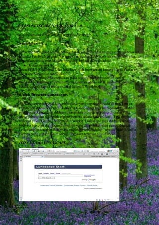 VERSI NETSCAPE NAVIGATOR 1 – 9.
Kelebihan dan Kekurangan Netscape Navigator.

Kelebihan (+):
Netscape Navigator adalah browser web yang merupakan gagasan bagi browser
Mozilla Firefox.Netscape Navigator merupakan web browser yang stabil jika
digunakan untuk menjelajah, browsing, upload dan download.
 Kekurangan (-):
Secara GUI (Graphical User Interface) web browser ini kurang bagus (kasar).
Netscape Navigator merupakan
web browser yang dikomersilkan pada saat itu, web browser ini mulai
mengalami kehilangan peminat/penggunanya pada saat IE mulai terpasang
secara default ketika menginstall Microsoft Windows.
5.Web Browser Lunascape.
Lunascape merupakan web browser yang tegolong muda di dunia maya.
Lunascape ditemukan oleh Hidekazu Kondo yang juga merupakan CEO dan
pendirinya. Lunascape diklaim merupakan browser pertama di dunia yang
menggabungkan tiga buah engine internet dalam satu aplikasi. Tiga engine
tersebut yakni Gecko, Trident, dan Webkit. Lunascape juga diklaim sebagai
browser tercepat dan teraman saat ini yang diakibatkan dari penggabungan
ketiga engine tersebut.Salah satu engine tersebut adalah “nyawa” dari Mozilla
Firefox yang juga diklaim sebagai browser teraman yaitu Gecko.
ICON UTAMA LUNASCAPE.

 