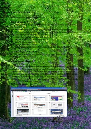 VERSI LUNASCAPE 1 – 6.
Kelebihan dan Kekurangan Lunascape.
(+) Kelebihan LUNASCAPE :
Menggunakan 3 mesin render dalam satu perangkat lunak yaitu Webkit,
Gecko dan Trident
Dapat menampilkan web paling sempurna dengan kecepatan tinggi.
Jika menemukan sebuah halaman yang tidak dapat dibuka dengan baik
anda hanya perlu menukar enginenya saja.
Tetap stabil walaupun membuka banyak tab.
Mudah digunakan atau dioperasikan.
Telah berkembang hingga versi 6.
Tersedia dalam 11 bahasa.
Setiap tab dapat menggunakan engine rendering yang berbeda.
(-) Kekurangan LUNASCAPE :
Memiliki beberapa masalah dengan add-ons (domain yang diarahkan ke
sub-direktori sebuah website) .
6.Web Browser Opera.
Pendiri browser Opera adalah Jon Stephenson von Tetzchner, Opera adalah
peramban web dan paket perangkat lunak Internet antar-platform. Opera terdiri
dari kumpulan perangkat lunak untuk Internet seperti peramban web, serta
perangkat lunak untuk membaca dan mengirim surat elektronik. Opera dibuat
oleh Opera Software yang bermarkas di Oslo, Norwegia. Opera dapat
dijalankan di berbagai sistem operasi, termasuk Microsoft Windows, Mac OS
X, Solaris, FreeBSD dan Linux.
Icon utama opera.

 