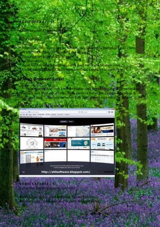 VERSI OPERA 1 – 15.
Kelebihan dan Kekurangan Opera.
(+) Kelebihan:
* Ringan
* Memiliki email client dan rss sendiri, jadi tidak perlu memakai email client
lain seperti Outlook, Thunderbird dan lainnya
* Pemanggilan kembali Cache cepat
(-) Kekurangan:
* Agak lambat dalam membaca script pada beberapa halaman situs
* Untuk mengupdatenya harus mendownload kembali file masternya.

7.Web Browser Safari.
Safari merupakan web browser buatan dari Apple Inc yang juga merupakan
produsen dari iPod dan iPhone. Pada awalnya Safari hanya dapt digunakan di
Macintosh saja. Tetapi sekitar bulan Juni 2007 dibuat juga untuk Windows.
ICON UTAMA WEB BROWSER SAFARI.

VERSI SAFARI 1 – 5.
Kelebihan dan Kekurangan SAFARI.
Kelebihan : lebih cepat,tampilan browser simple.
Kekurangan : tidak ada plug in pada versi windows.

 