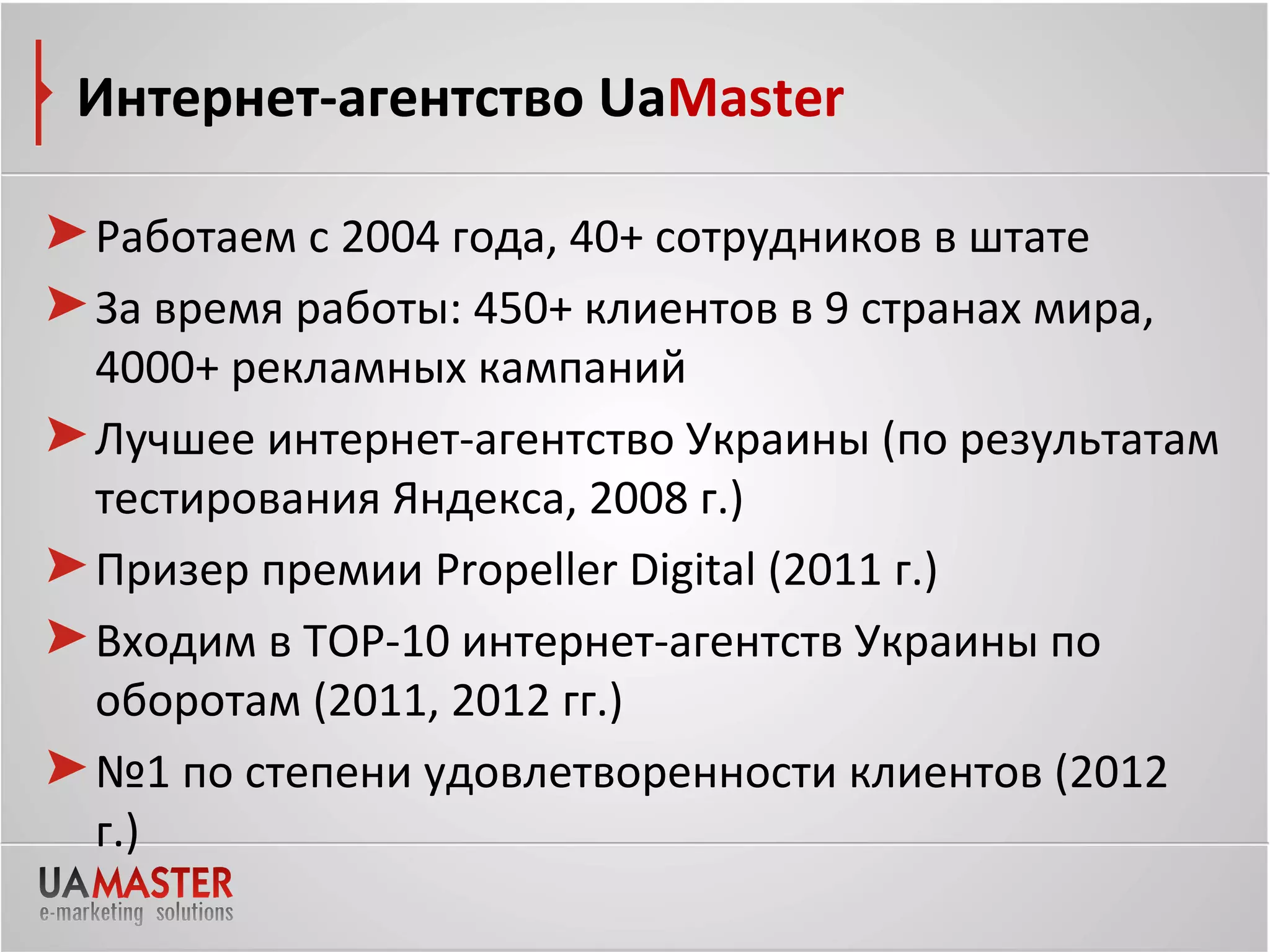 Интернет-агентство UaMaster

Работаем с 2004 года, 40+ сотрудников в штате
За время работы: 450+ клиентов в 9 странах мира,
4000+ рекламных кампаний
Лучшее интернет-агентство Украины (по результатам
тестирования Яндекса, 2008 г.)
Призер премии Propeller Digital (2011 г.)
Входим в ТОР-10 интернет-агентств Украины по
оборотам (2011, 2012 гг.)
№1 по степени удовлетворенности клиентов (2012
г.)
 