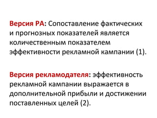 Версия РА: Сопоставление фактических
и прогнозных показателей является
количественным показателем
эффективности рекламной кампании (1).

Версия рекламодателя: эффективность
рекламной кампании выражается в
дополнительной прибыли и достижении
поставленных целей (2).
 