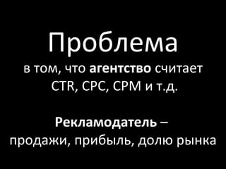 Проблема
 в том, что агентство считает
     CTR, CPC, CPM и т.д.

      Рекламодатель –
продажи, прибыль, долю рынка
 
