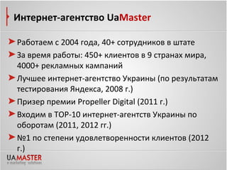 Интернет-агентство UaMaster

Работаем с 2004 года, 40+ сотрудников в штате
За время работы: 450+ клиентов в 9 странах мира,
4000+ рекламных кампаний
Лучшее интернет-агентство Украины (по результатам
тестирования Яндекса, 2008 г.)
Призер премии Propeller Digital (2011 г.)
Входим в ТОР-10 интернет-агентств Украины по
оборотам (2011, 2012 гг.)
№1 по степени удовлетворенности клиентов (2012
г.)
 
