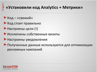 «Установили код Analytics + Метрики»

Код – «свежий»
Код стоит правильно
Настроены цели (!)
Исключены собственные визиты
Настроены уведомления
Полученные данные используются для оптимизации
рекламных кампаний
 