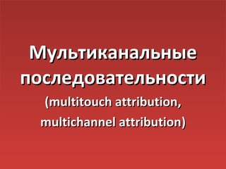 Мультиканальные
последовательности
 (multitouch attribution,
 multiсhannel attribution)
 