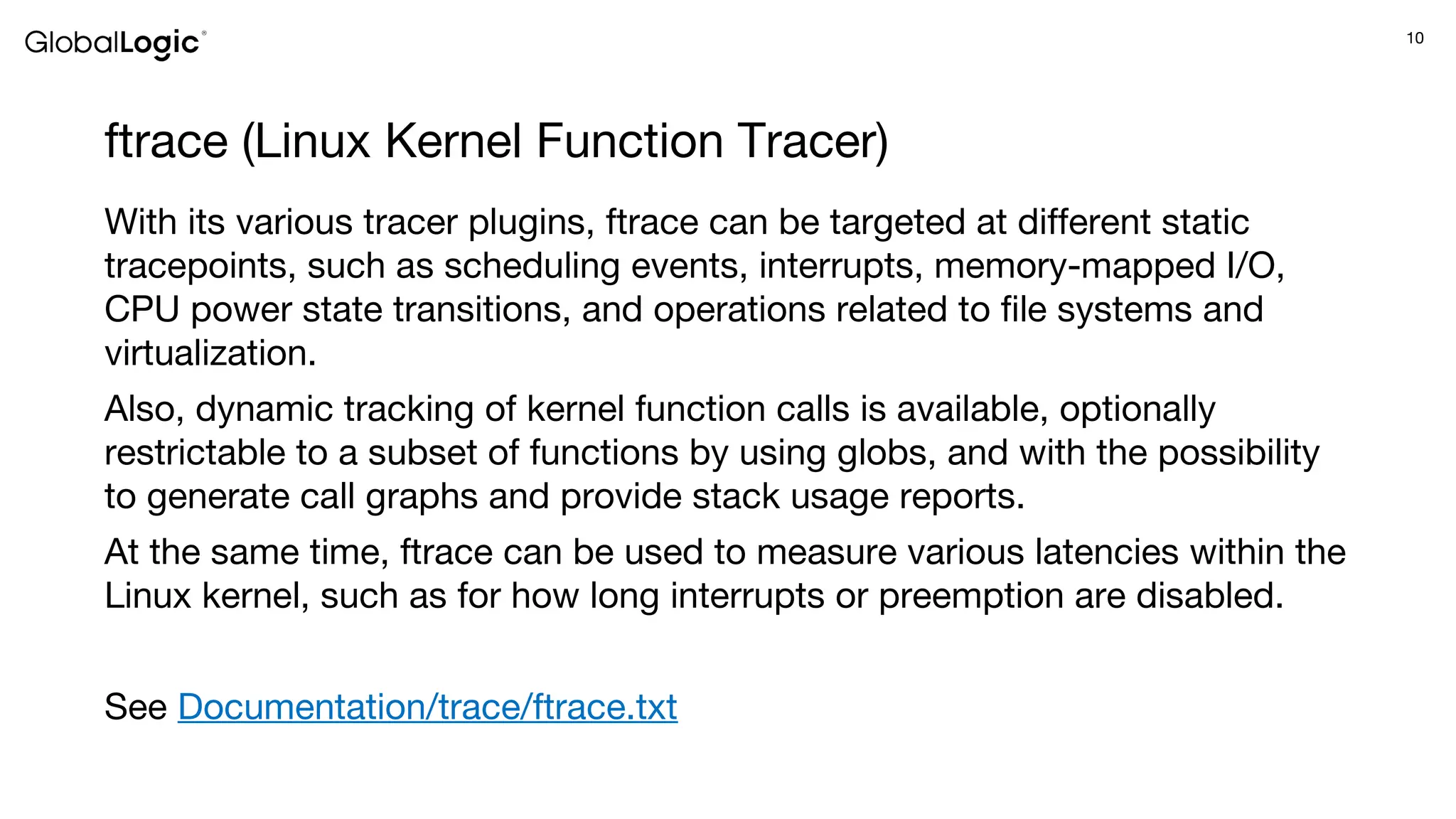 10
ftrace (Linux Kernel Function Tracer)
With its various tracer plugins, ftrace can be targeted at different static
tracepoints, such as scheduling events, interrupts, memory-mapped I/O,
CPU power state transitions, and operations related to file systems and
virtualization.
Also, dynamic tracking of kernel function calls is available, optionally
restrictable to a subset of functions by using globs, and with the possibility
to generate call graphs and provide stack usage reports.
At the same time, ftrace can be used to measure various latencies within the
Linux kernel, such as for how long interrupts or preemption are disabled.
See Documentation/trace/ftrace.txt
 