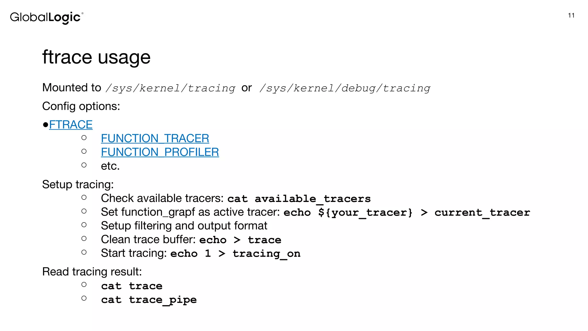 11
ftrace usage
Mounted to /sys/kernel/tracing or /sys/kernel/debug/tracing
Config options:
●FTRACE
○ FUNCTION_TRACER
○ FUNCTION_PROFILER
○ etc.
Setup tracing:
○ Check available tracers: cat available_tracers
○ Set function_grapf as active tracer: echo ${your_tracer} > current_tracer
○ Setup filtering and output format
○ Clean trace buffer: echo > trace
○ Start tracing: echo 1 > tracing_on
Read tracing result:
○ cat trace
○ cat trace_pipe
 