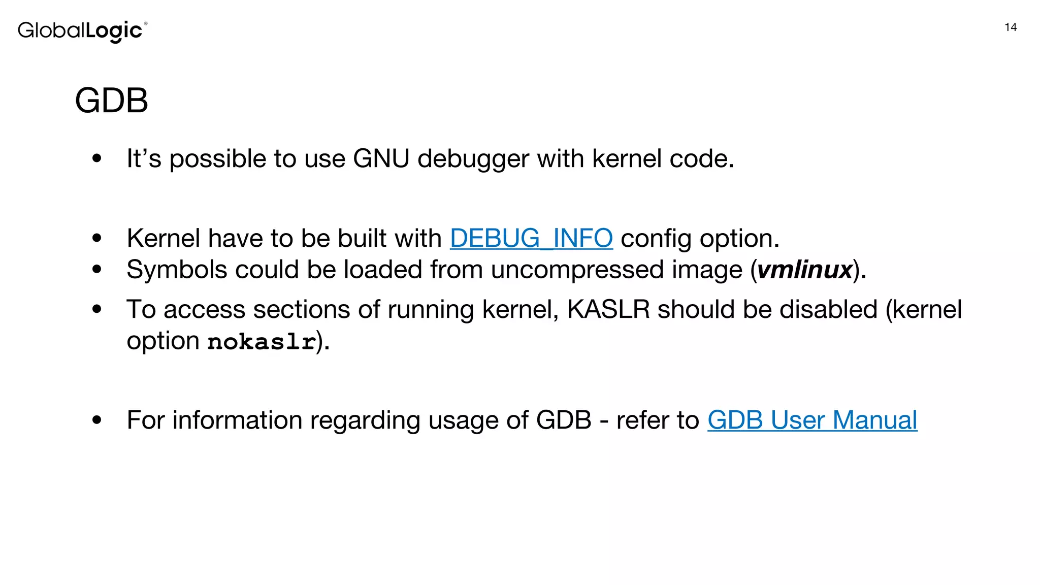 14
GDB
● It’s possible to use GNU debugger with kernel code.
● Kernel have to be built with DEBUG_INFO config option.
● Symbols could be loaded from uncompressed image (vmlinux).
● To access sections of running kernel, KASLR should be disabled (kernel
option nokaslr).
● For information regarding usage of GDB - refer to GDB User Manual
 
