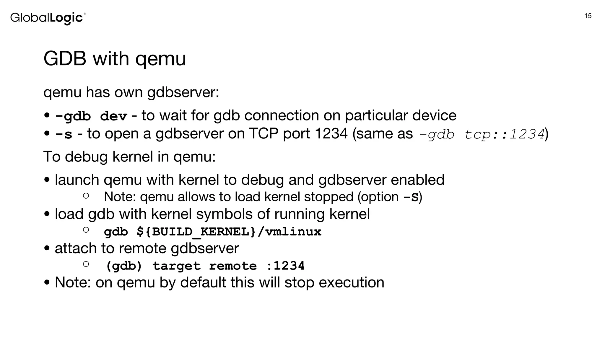 15
GDB with qemu
qemu has own gdbserver:
● -gdb dev - to wait for gdb connection on particular device
● -s - to open a gdbserver on TCP port 1234 (same as -gdb tcp::1234)
To debug kernel in qemu:
● launch qemu with kernel to debug and gdbserver enabled
○ Note: qemu allows to load kernel stopped (option -S)
● load gdb with kernel symbols of running kernel
○ gdb ${BUILD_KERNEL}/vmlinux
● attach to remote gdbserver
○ (gdb) target remote :1234
● Note: on qemu by default this will stop execution
 