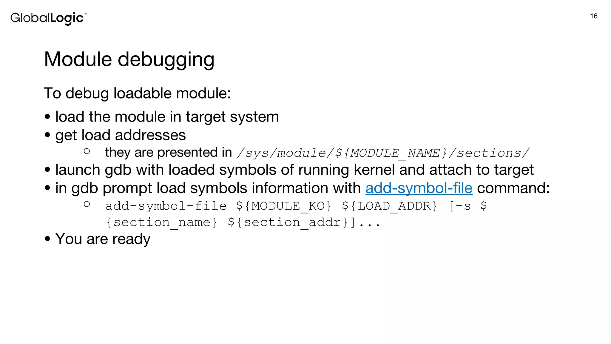 16
Module debugging
To debug loadable module:
● load the module in target system
● get load addresses
○ they are presented in /sys/module/${MODULE_NAME}/sections/
● launch gdb with loaded symbols of running kernel and attach to target
● in gdb prompt load symbols information with add-symbol-file command:
○ add-symbol-file ${MODULE_KO} ${LOAD_ADDR} [-s $
{section_name} ${section_addr}]...
● You are ready
 
