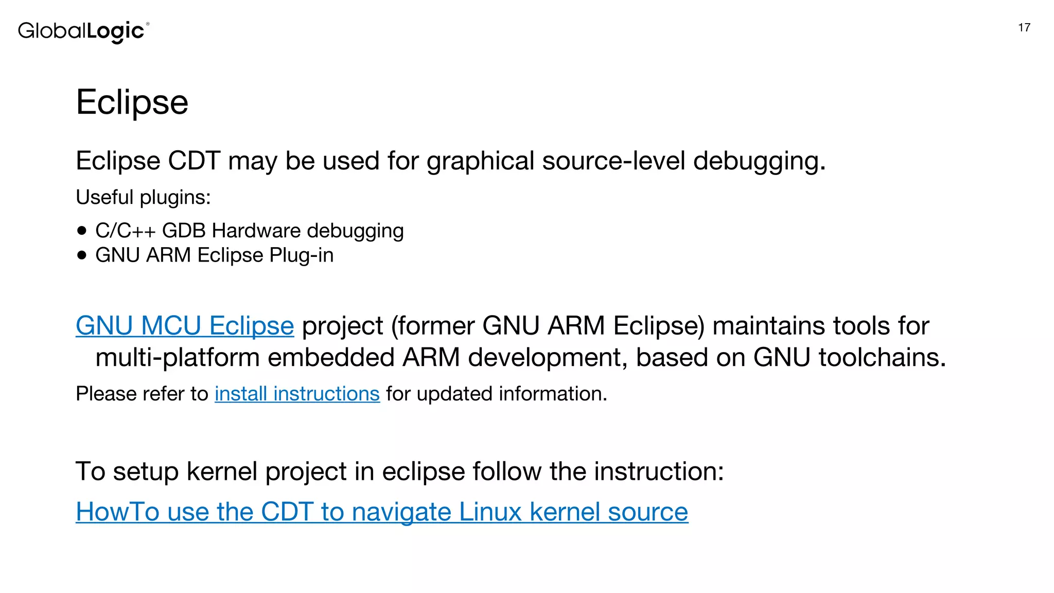 17
Eclipse
Eclipse CDT may be used for graphical source-level debugging.
Useful plugins:
● C/C++ GDB Hardware debugging
● GNU ARM Eclipse Plug-in
GNU MCU Eclipse project (former GNU ARM Eclipse) maintains tools for
multi-platform embedded ARM development, based on GNU toolchains.
Please refer to install instructions for updated information.
To setup kernel project in eclipse follow the instruction:
HowTo use the CDT to navigate Linux kernel source
 