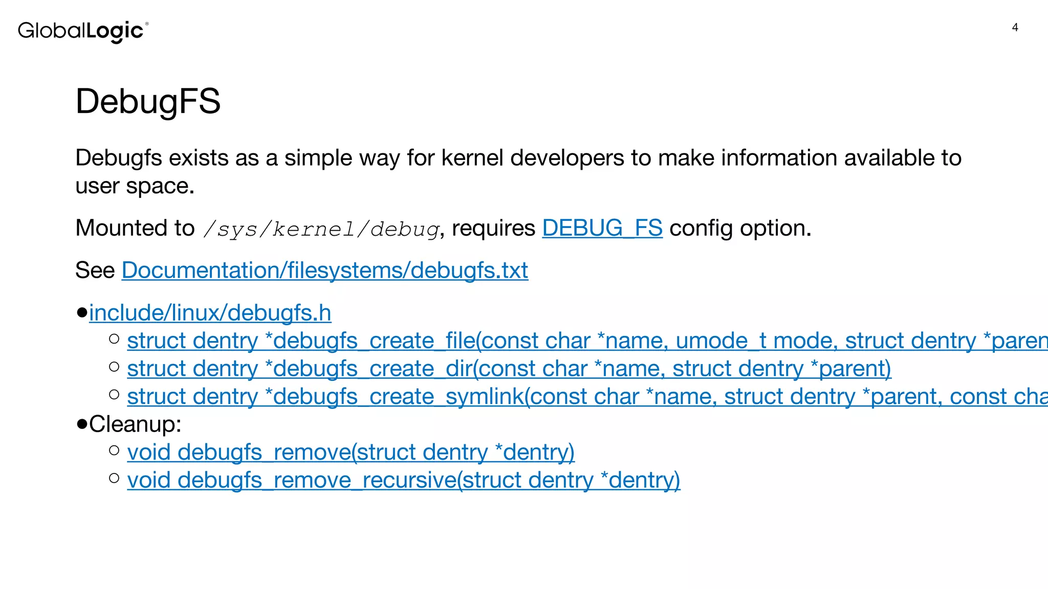 4
DebugFS
Debugfs exists as a simple way for kernel developers to make information available to
user space.
Mounted to /sys/kernel/debug, requires DEBUG_FS config option.
See Documentation/filesystems/debugfs.txt
●include/linux/debugfs.h
○ struct dentry *debugfs_create_file(const char *name, umode_t mode, struct dentry *paren
○ struct dentry *debugfs_create_dir(const char *name, struct dentry *parent)
○ struct dentry *debugfs_create_symlink(const char *name, struct dentry *parent, const cha
●Cleanup:
○ void debugfs_remove(struct dentry *dentry)
○ void debugfs_remove_recursive(struct dentry *dentry)
 
