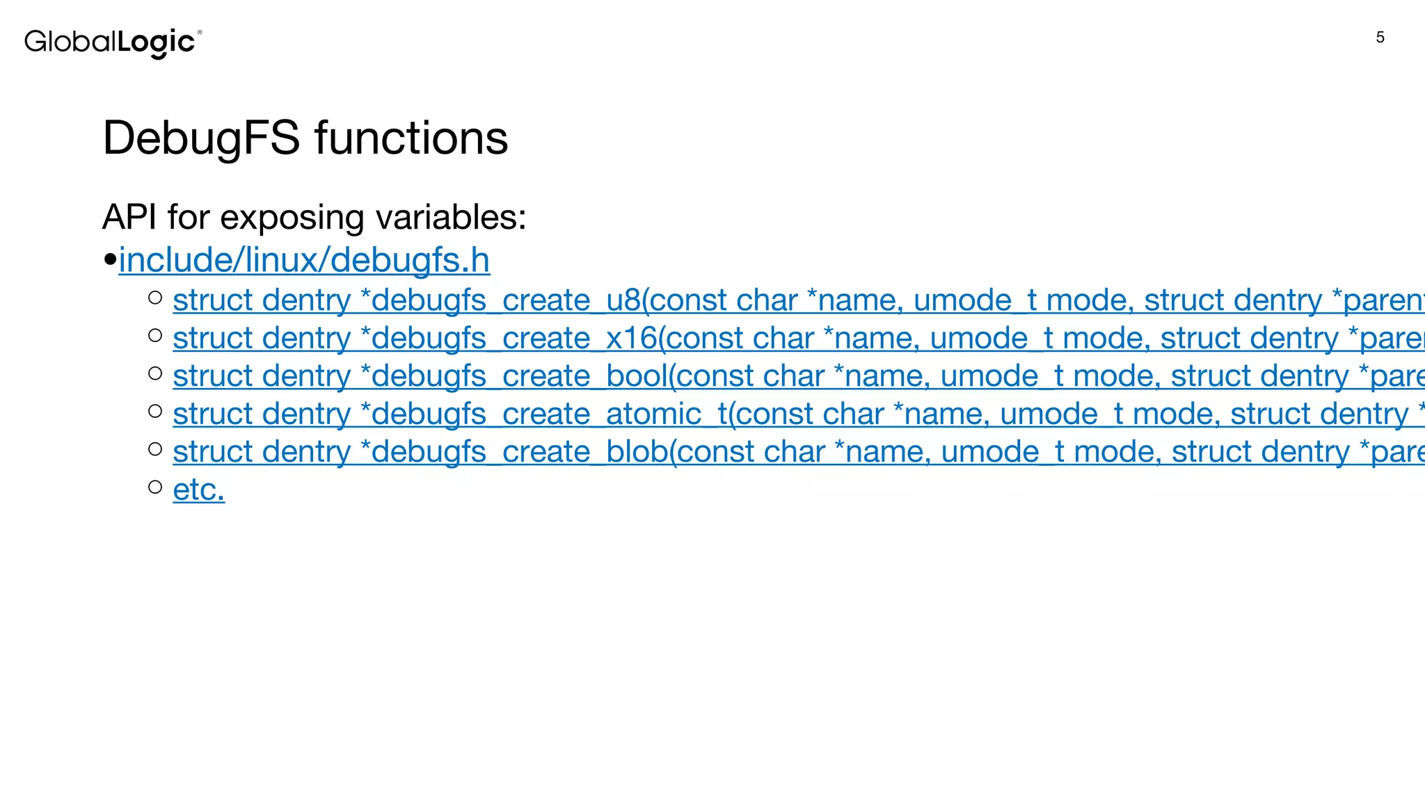 5
DebugFS functions
API for exposing variables:
●include/linux/debugfs.h
○ struct dentry *debugfs_create_u8(const char *name, umode_t mode, struct dentry *parent
○ struct dentry *debugfs_create_x16(const char *name, umode_t mode, struct dentry *paren
○ struct dentry *debugfs_create_bool(const char *name, umode_t mode, struct dentry *pare
○ struct dentry *debugfs_create_atomic_t(const char *name, umode_t mode, struct dentry *
○ struct dentry *debugfs_create_blob(const char *name, umode_t mode, struct dentry *pare
○ etc.
 