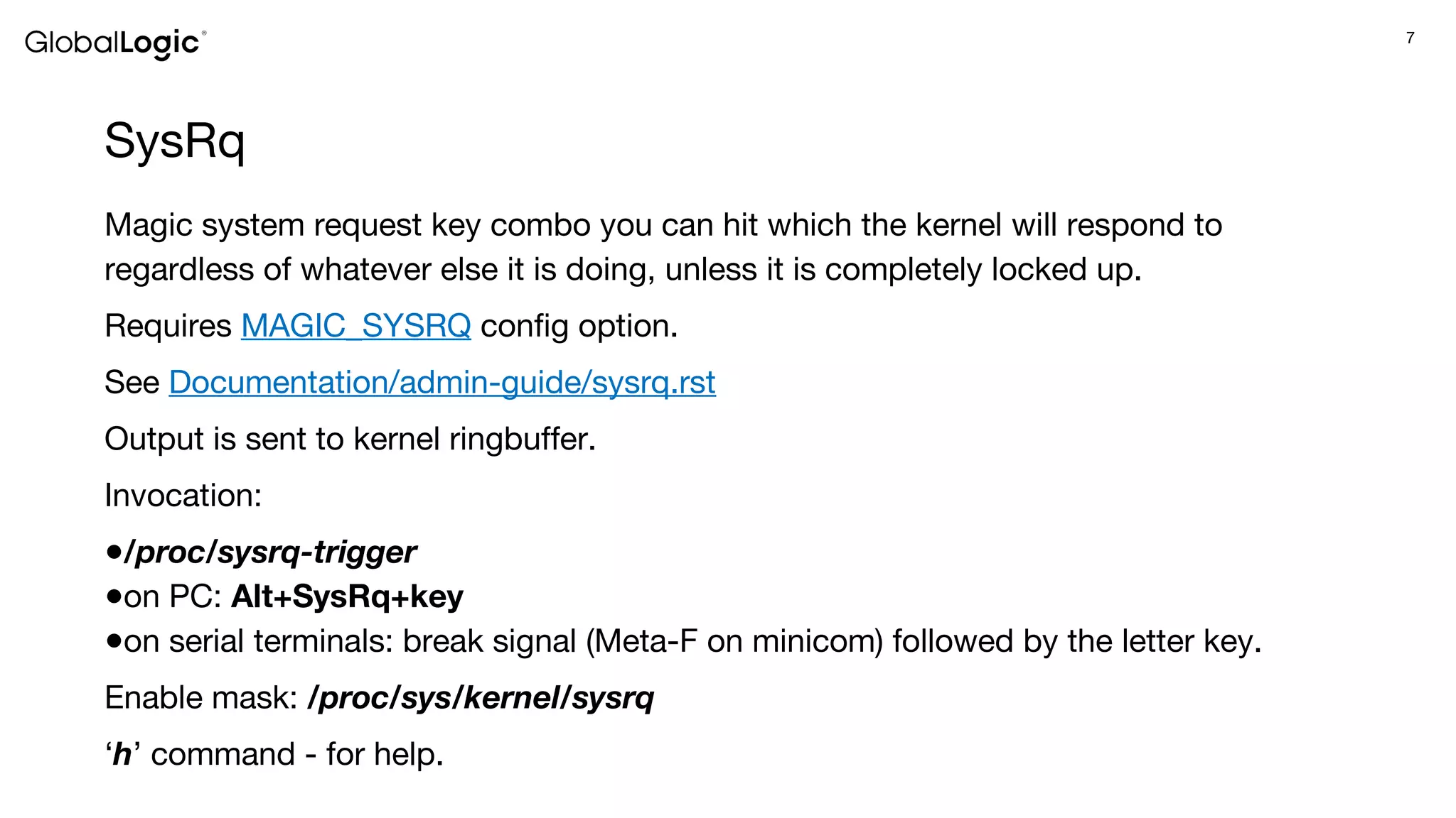 7
SysRq
Magic system request key combo you can hit which the kernel will respond to
regardless of whatever else it is doing, unless it is completely locked up.
Requires MAGIC_SYSRQ config option.
See Documentation/admin-guide/sysrq.rst
Output is sent to kernel ringbuffer.
Invocation:
●/proc/sysrq-trigger
●on PC: Alt+SysRq+key
●on serial terminals: break signal (Meta-F on minicom) followed by the letter key.
Enable mask: /proc/sys/kernel/sysrq
‘h’ command - for help.
 