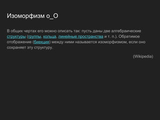 Изоморфизм o_O
В общих чертах его можно описать так: пусть даны две алгебраические
структуры (группы, кольца, линейные пространства и т. п.). Обратимое
отображение (биекция) между ними называется изоморфизмом, если оно
сохраняет эту структуру.
(Wikipedia)
 