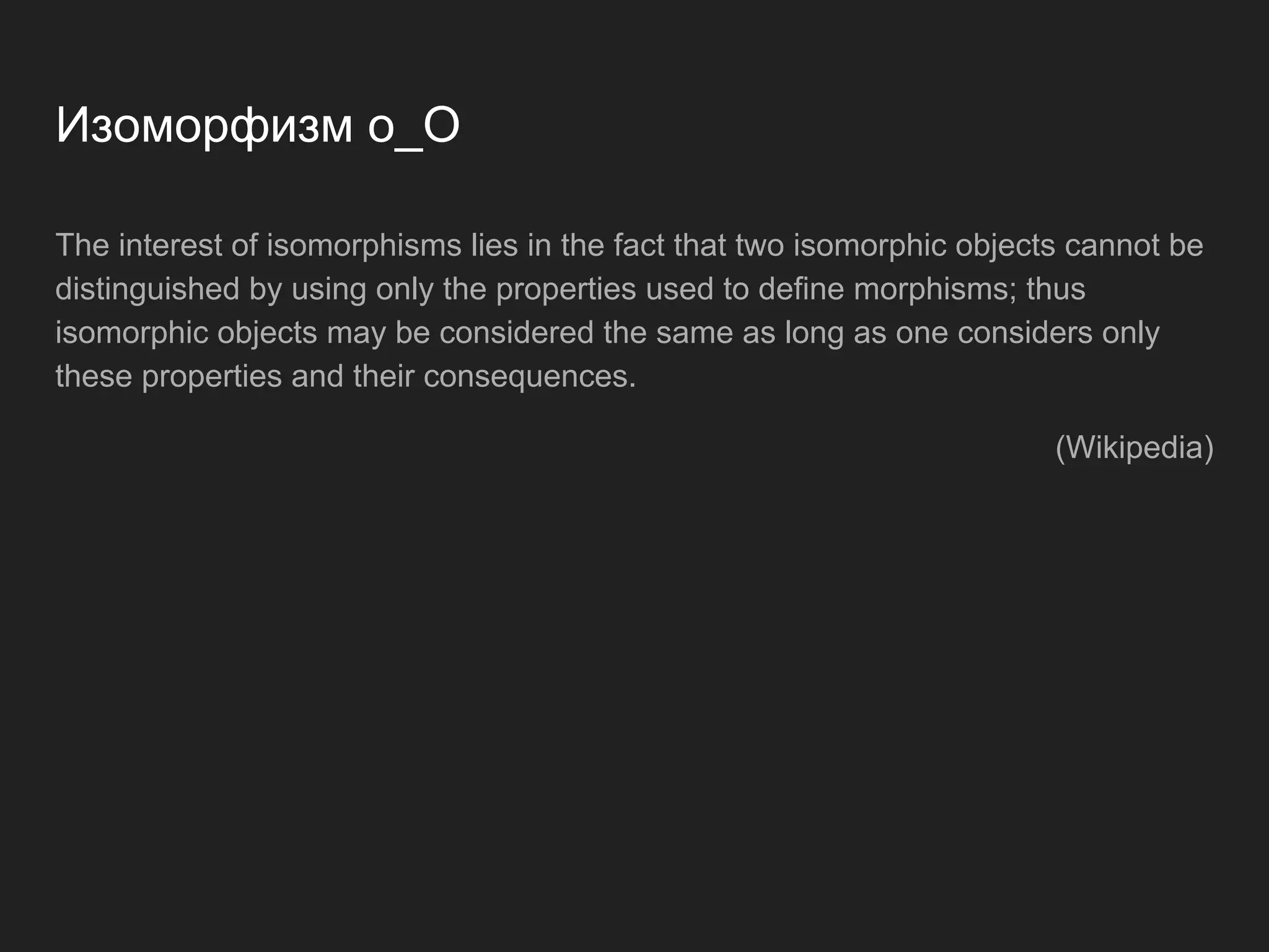 Isomorphism o_O The interest of isomorphisms lies in the fact that two isomorphic objects cannot be distinguished by using only the properties used to define morphisms; thus isomorphic objects may be considered the same as long as one considers only these properties and their consequences. (Wikipedia) 