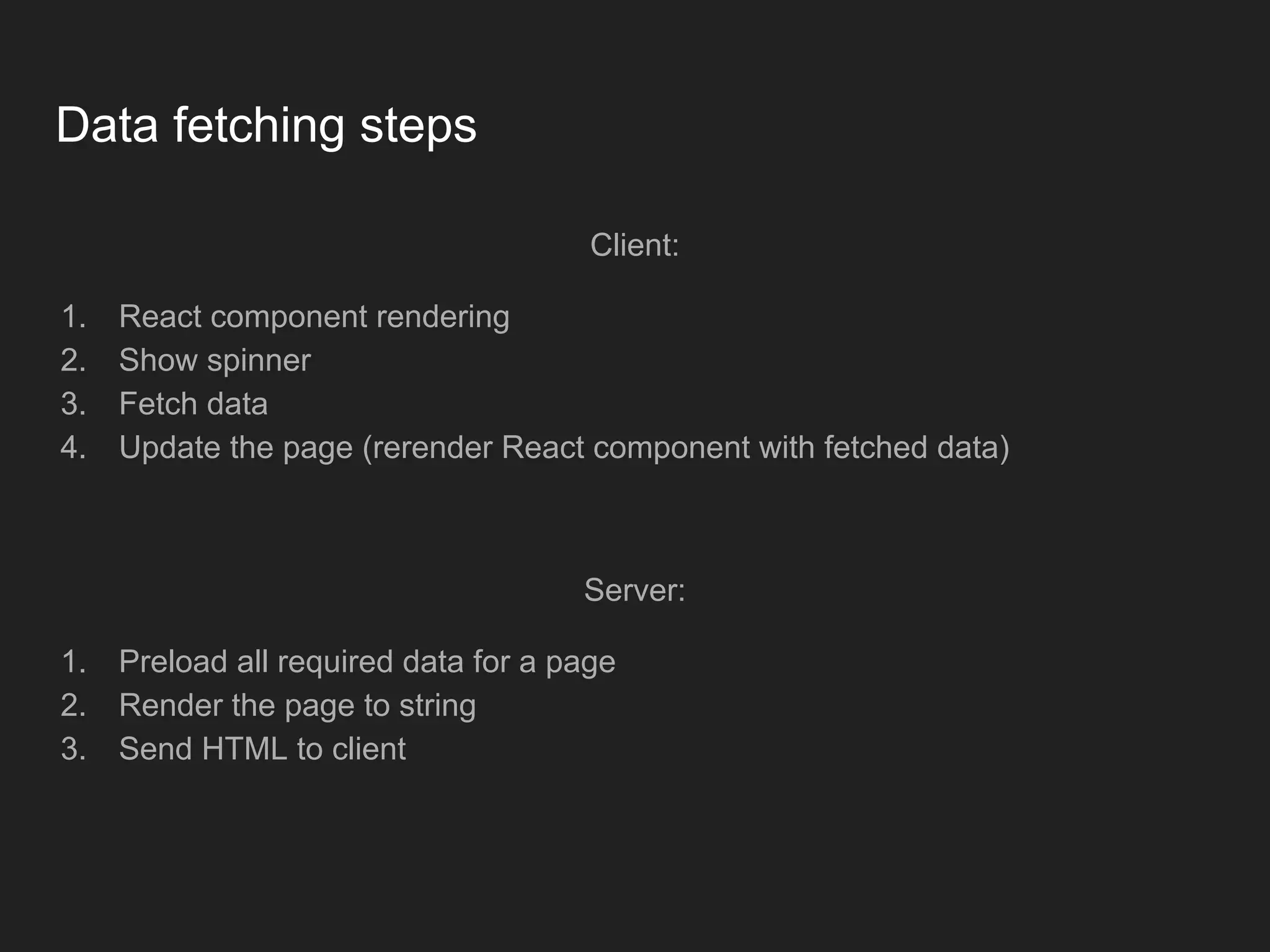 Data fetching steps Client: 1. React component rendering 2. Show spinner 3. Fetch data 4. Update the page (rerender React component with fetched data) Server: 1. Preload all required data for a page 2. Render the page to string 3. Send HTML to client 
