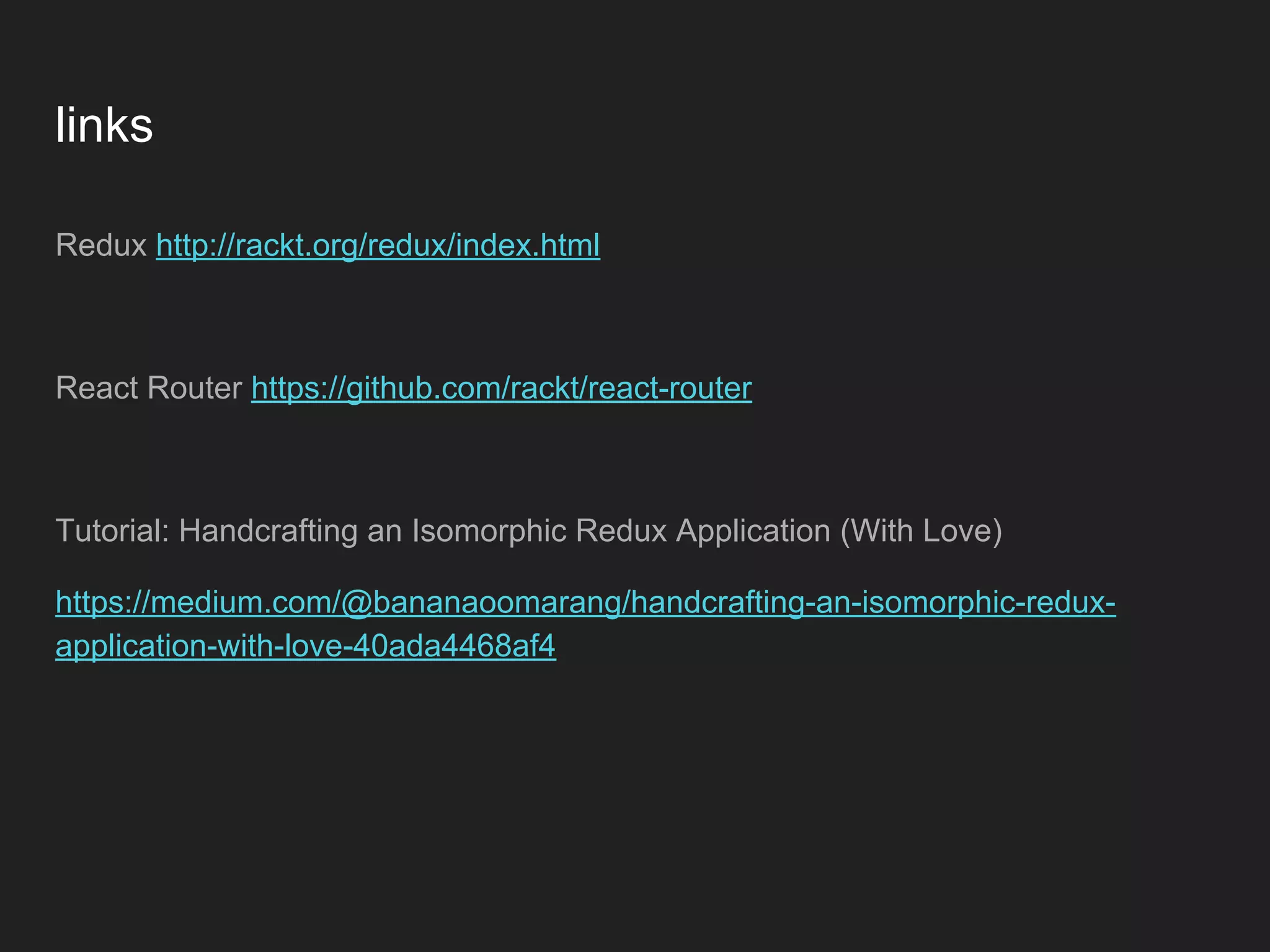 links Redux http://rackt.org/redux/index.html React Router https://github.com/rackt/react-router Tutorial: Handcrafting an Isomorphic Redux Application (With Love) https://medium.com/@bananaoomarang/handcrafting-an-isomorphic-redux- application-with-love-40ada4468af4 