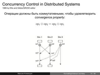 Concurrency Control in Distributed Systems
1989 by Ellis and Gibbs/GROVE editor
Операции должны быть коммутативными, чтобы удовлетворить
convergence property:
op1 ⊙ op2 = op2 ⊙ op1
Максим Климишин Коллаборативные системы 14 / 48
 
