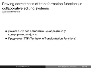Proving correctness of transformation functions in
collaborative editing systems
2006 Gerald Oster et al
Доказал что все алгоритмы некорректные (с
контрпримерами), упс
Предложил TTF (Tombstone Transformation Functions)
Максим Климишин Коллаборативные системы 16 / 48
 