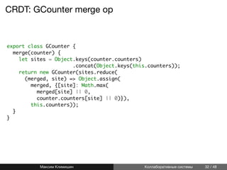 CRDT: GCounter merge op
export class GCounter {
merge(counter) {
let sites = Object.keys(counter.counters)
.concat(Object.keys(this.counters));
return new GCounter(sites.reduce(
(merged, site) => Object.assign(
merged, {[site]: Math.max(
merged[site] || 0,
counter.counters[site] || 0)}),
this.counters));
}
}
Максим Климишин Коллаборативные системы 32 / 48
 