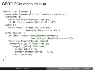 CRDT: GCounter sum it up
export class GCounter {
constructor(counters) { this.counters = counters; }
increment(id) {
return new GCounter(Object.assign({
[id]: (this.counters[id] || 0) + 1}))}
query() {
return Object.values(this.counters)
.reduce((a, b) => a + b, 0); }
merge(counter) {
let sites = Object.keys(counter.counters)
.concat(Object.keys(this.counters));
return new GCounter(sites.reduce(
(merged, site) => Object.assign(
merged, {[site]: Math.max(
merged[site] || 0,
counter.counters[site] || 0)}),
this.counters));
}
}
Максим Климишин Коллаборативные системы 33 / 48
 