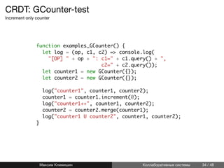 CRDT: GCounter-test
Increment only counter
linenos function examples_GCounter() {
linenos let log = (op, c1, c2) => console.log(
linenos "[OP] " + op + ": c1=" + c1.query() + ",
linenos c2=" + c2.query());
linenos let counter1 = new GCounter({});
linenos let counter2 = new GCounter({});
linenos
linenos log("counter1", counter1, counter2);
linenos counter1 = counter1.increment(0);
linenos log("counter1++", counter1, counter2);
linenos counter2 = counter2.merge(counter1);
linenos log("counter1 U counter2", counter1, counter2);
linenos }
Максим Климишин Коллаборативные системы 34 / 48
 