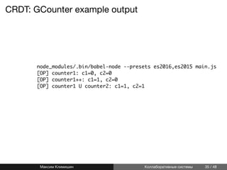 CRDT: GCounter example output
linenos node_modules/.bin/babel-node --presets es2016,es2015 main.js
linenos [OP] counter1: c1=0, c2=0
linenos [OP] counter1++: c1=1, c2=0
linenos [OP] counter1 U counter2: c1=1, c2=1
Максим Климишин Коллаборативные системы 35 / 48
 