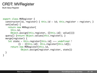 CRDT: MVRegister
Multi-Value Register
export class MVRegister {
constructor(id, register) { this.id = id; this.register = register; }
set(value) {
return new MVRegister(
this.id,
Object.assign(this.register, {[this.id]: value}))}
query() {return Object.values(this.register); }
merge(register) {
let state = this.register[this.id] === undefined ?
{} : {[this.id]: this.register[this.id]};
return new MVRegister(this.id,
Object.assign(register.register, state))
}
}
Максим Климишин Коллаборативные системы 37 / 48
 