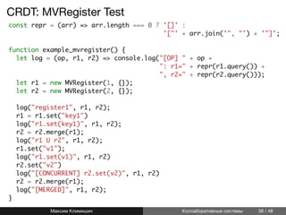 CRDT: MVRegister Test
const repr = (arr) => arr.length === 0 ? '[]' :
'["' + arr.join('", "') + '"]';
function example_mvregister() {
let log = (op, r1, r2) => console.log("[OP] " + op +
": r1=" + repr(r1.query()) +
", r2=" + repr(r2.query()));
let r1 = new MVRegister(1, {});
let r2 = new MVRegister(2, {});
log("register1", r1, r2);
r1 = r1.set("key1")
log("r1.set(key1)", r1, r2);
r2 = r2.merge(r1);
log("r1 U r2", r1, r2);
r1.set("v1");
log("r1.set(v1)", r1, r2)
r2.set("v2")
log("[CONCURRENT] r2.set(v2)", r1, r2)
r2 = r2.merge(r1);
log("[MERGED]", r1, r2);
}
Максим Климишин Коллаборативные системы 38 / 48
 