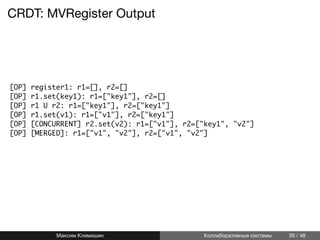 CRDT: MVRegister Output
[OP] register1: r1=[], r2=[]
[OP] r1.set(key1): r1=["key1"], r2=[]
[OP] r1 U r2: r1=["key1"], r2=["key1"]
[OP] r1.set(v1): r1=["v1"], r2=["key1"]
[OP] [CONCURRENT] r2.set(v2): r1=["v1"], r2=["key1", "v2"]
[OP] [MERGED]: r1=["v1", "v2"], r2=["v1", "v2"]
Максим Климишин Коллаборативные системы 39 / 48
 