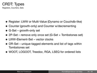 CRDT: Types
Registers, Counters, Sets
Register: LWW or Multi-Value (Dynamo or Couchdb-like)
Counter (growth-only) and Counter w/decrementing
G-Set – growth-only set
2P-Set – remove only once set (G-Set + Tombstones set)
LWW-Element-Set – vector clocks
OR-Set – unique-tagged elements and list of tags within
Tombstones set
WOOT, LOGOOT, Treedoc, RGA, LSEQ for ordered lists
Максим Климишин Коллаборативные системы 44 / 48
 