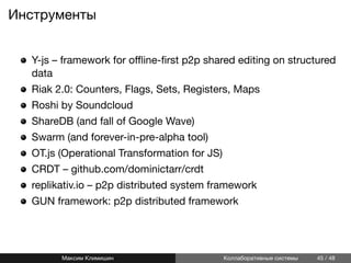 Инструменты
Y-js – framework for oﬄine-ﬁrst p2p shared editing on structured
data
Riak 2.0: Counters, Flags, Sets, Registers, Maps
Roshi by Soundcloud
ShareDB (and fall of Google Wave)
Swarm (and forever-in-pre-alpha tool)
OT.js (Operational Transformation for JS)
CRDT – github.com/dominictarr/crdt
replikativ.io – p2p distributed system framework
GUN framework: p2p distributed framework
Максим Климишин Коллаборативные системы 45 / 48
 