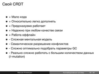 Cвой CRDT
+ Мало кода
+ Относительно легко дополнять
+ Предсказуемо работает
+ Надежно при любом качестве связи
+ Работа оффлайн
- Сложная ментальная модель
- Семантическое разрешение конфликтов
- Сложно оптимально подобрать параметры GC
- Реально сложно работать с большим количеством данных
(δ-mutation)
Максим Климишин Коллаборативные системы 46 / 48
 