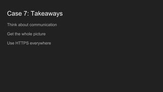 Case 7: Takeaways
Think about communication
Get the whole picture
Use HTTPS everywhere
 