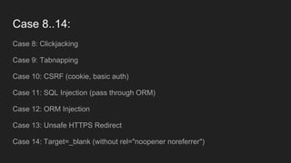 Case 8..14:
Case 8: Clickjacking
Case 9: Tabnapping
Case 10: CSRF (cookie, basic auth)
Case 11: SQL Injection (pass through ORM)
Case 12: ORM Injection
Case 13: Unsafe HTTPS Redirect
Case 14: Target=_blank (without rel="noopener noreferrer")
 