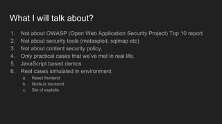What I will talk about?
1. Not about OWASP (Open Web Application Security Project) Top 10 report
2. Not about security tools (metasploit, sqlmap etc)
3. Not about content security policy.
4. Only practical cases that we’ve met in real life.
5. JavaScript based demos
6. Real cases simulated in environment
a. React frontend
b. NodeJs backend
c. Set of exploits
 