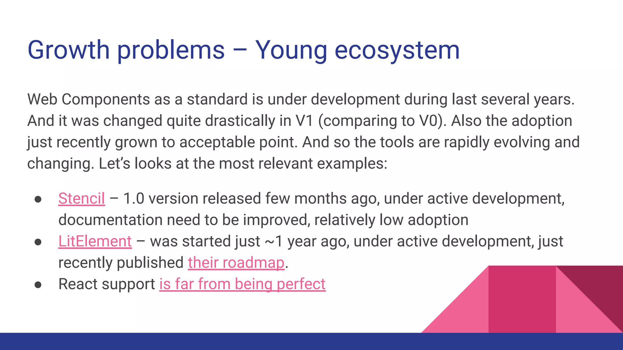 Growth problems – Young ecosystem
Web Components as a standard is under development during last several years.
And it was changed quite drastically in V1 (comparing to V0). Also the adoption
just recently grown to acceptable point. And so the tools are rapidly evolving and
changing. Let’s looks at the most relevant examples:
● Stencil – 1.0 version released few months ago, under active development,
documentation need to be improved, relatively low adoption
● LitElement – was started just ~1 year ago, under active development, just
recently published their roadmap.
● React support is far from being perfect
 