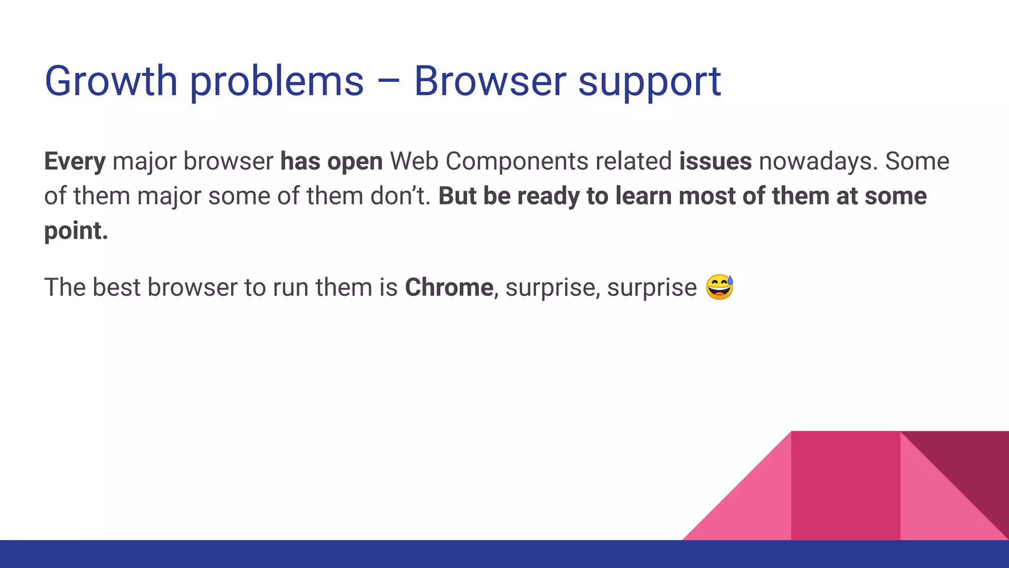 Growth problems – Browser support
Every major browser has open Web Components related issues nowadays. Some
of them major some of them don’t. But be ready to learn most of them at some
point.
The best browser to run them is Chrome, surprise, surprise 😅
 