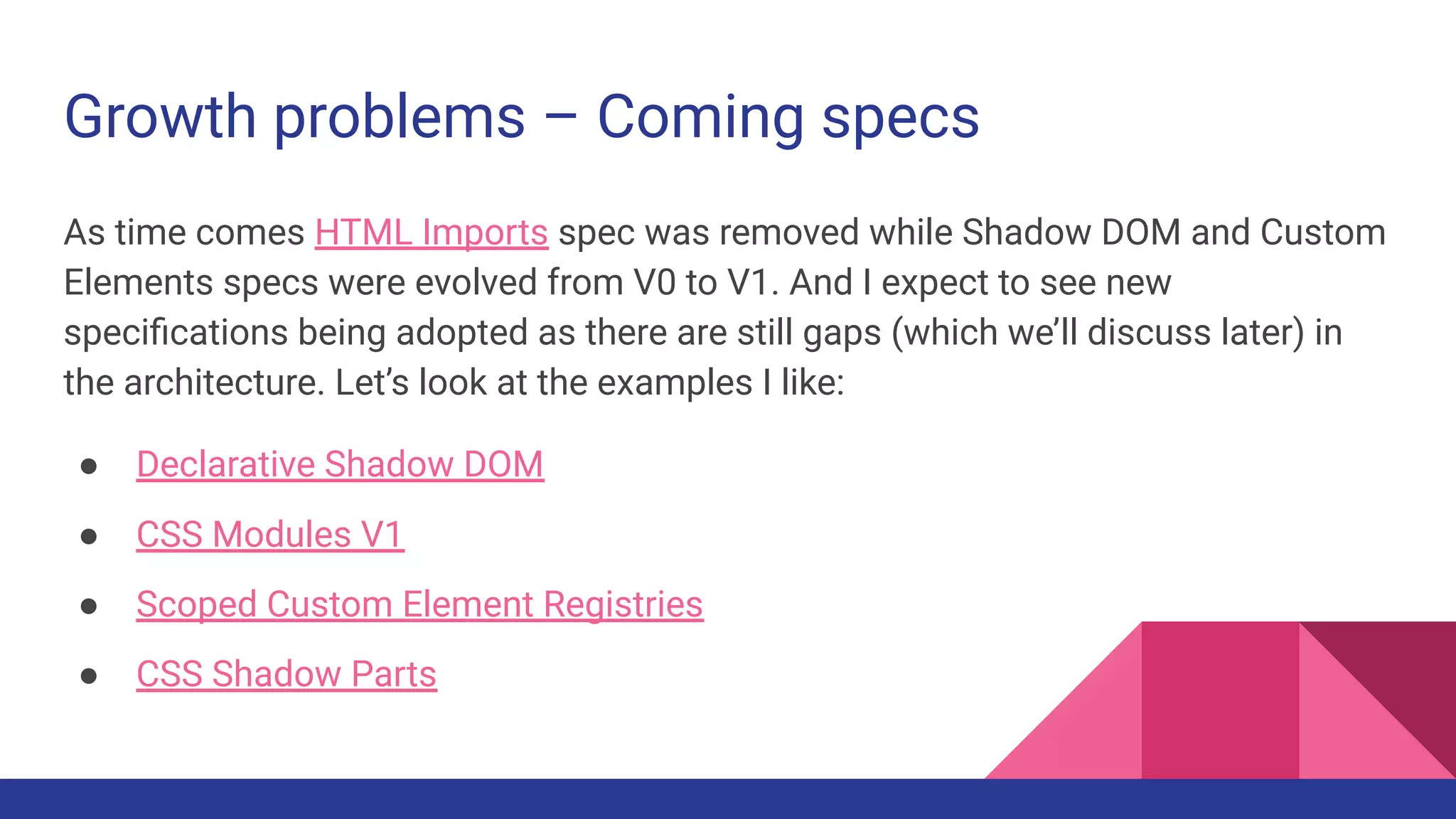 Growth problems – Coming specs
As time comes HTML Imports spec was removed while Shadow DOM and Custom
Elements specs were evolved from V0 to V1. And I expect to see new
speciﬁcations being adopted as there are still gaps (which we’ll discuss later) in
the architecture. Let’s look at the examples I like:
● Declarative Shadow DOM
● CSS Modules V1
● Scoped Custom Element Registries
● CSS Shadow Parts
 
