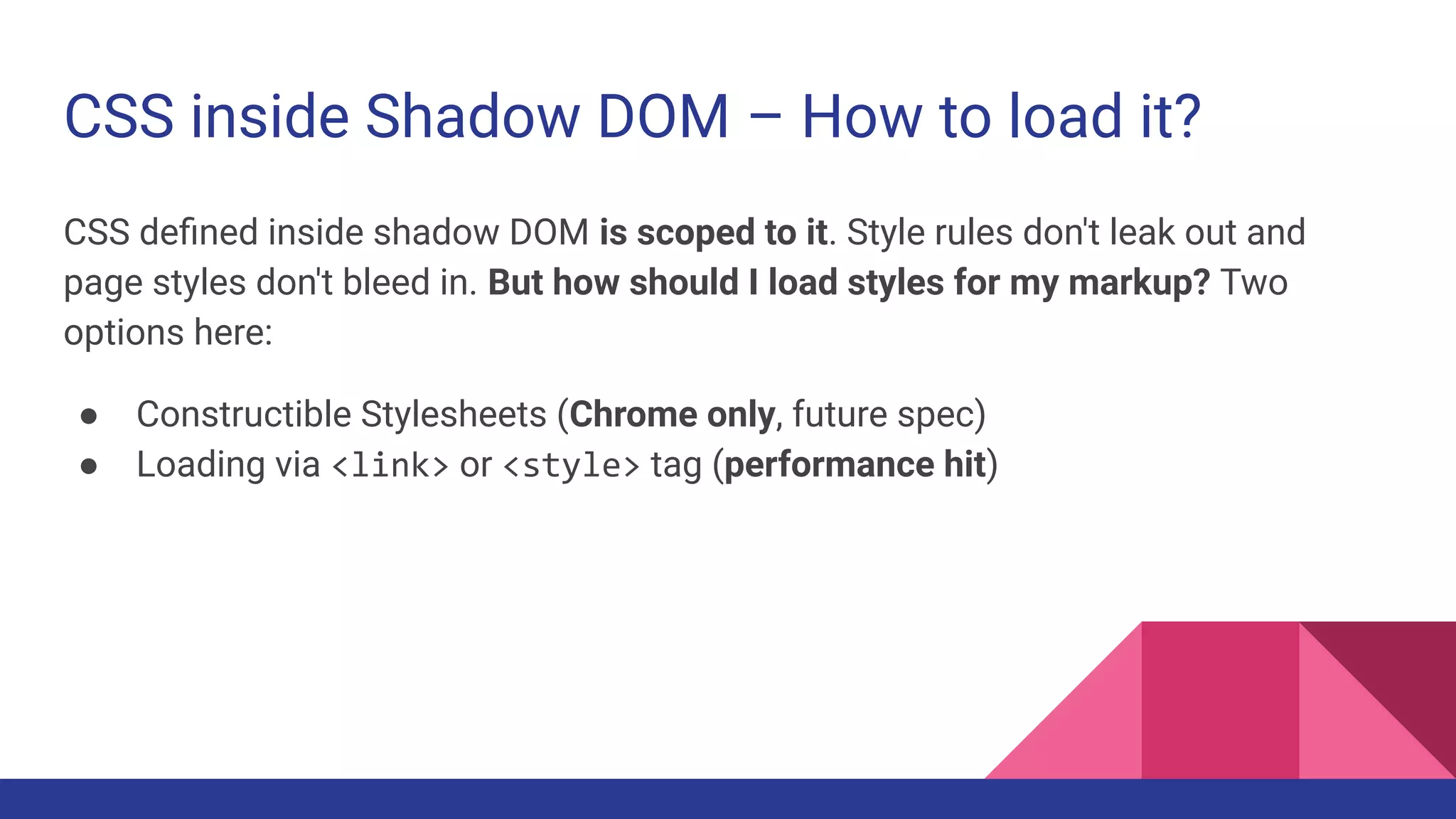 CSS inside Shadow DOM – How to load it?
CSS deﬁned inside shadow DOM is scoped to it. Style rules don't leak out and
page styles don't bleed in. But how should I load styles for my markup? Two
options here:
● Constructible Stylesheets (Chrome only, future spec)
● Loading via <link> or <style> tag (performance hit)
 