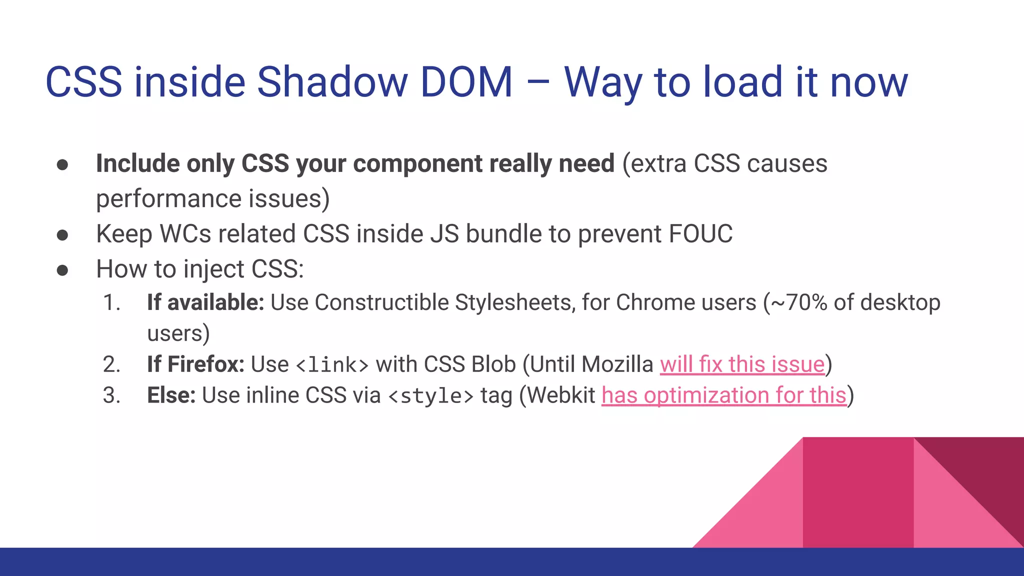 CSS inside Shadow DOM – Way to load it now
● Include only CSS your component really need (extra CSS causes
performance issues)
● Keep WCs related CSS inside JS bundle to prevent FOUC
● How to inject CSS:
1. If available: Use Constructible Stylesheets, for Chrome users (~70% of desktop
users)
2. If Firefox: Use <link> with CSS Blob (Until Mozilla will ﬁx this issue)
3. Else: Use inline CSS via <style> tag (Webkit has optimization for this)
 