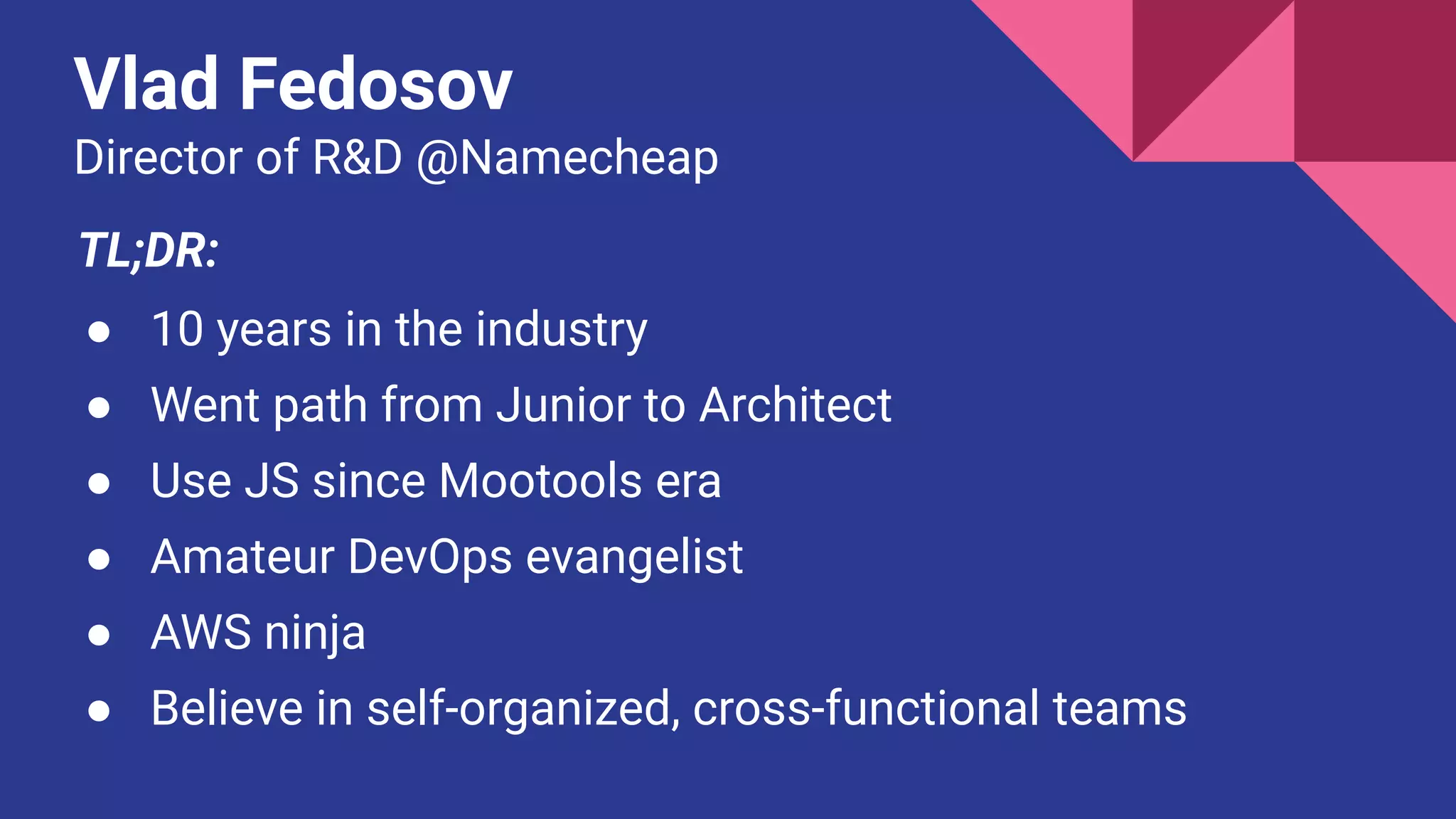 Vlad Fedosov
Director of R&D @Namecheap
TL;DR:
● 10 years in the industry
● Went path from Junior to Architect
● Use JS since Mootools era
● Amateur DevOps evangelist
● AWS ninja
● Believe in self-organized, cross-functional teams
 