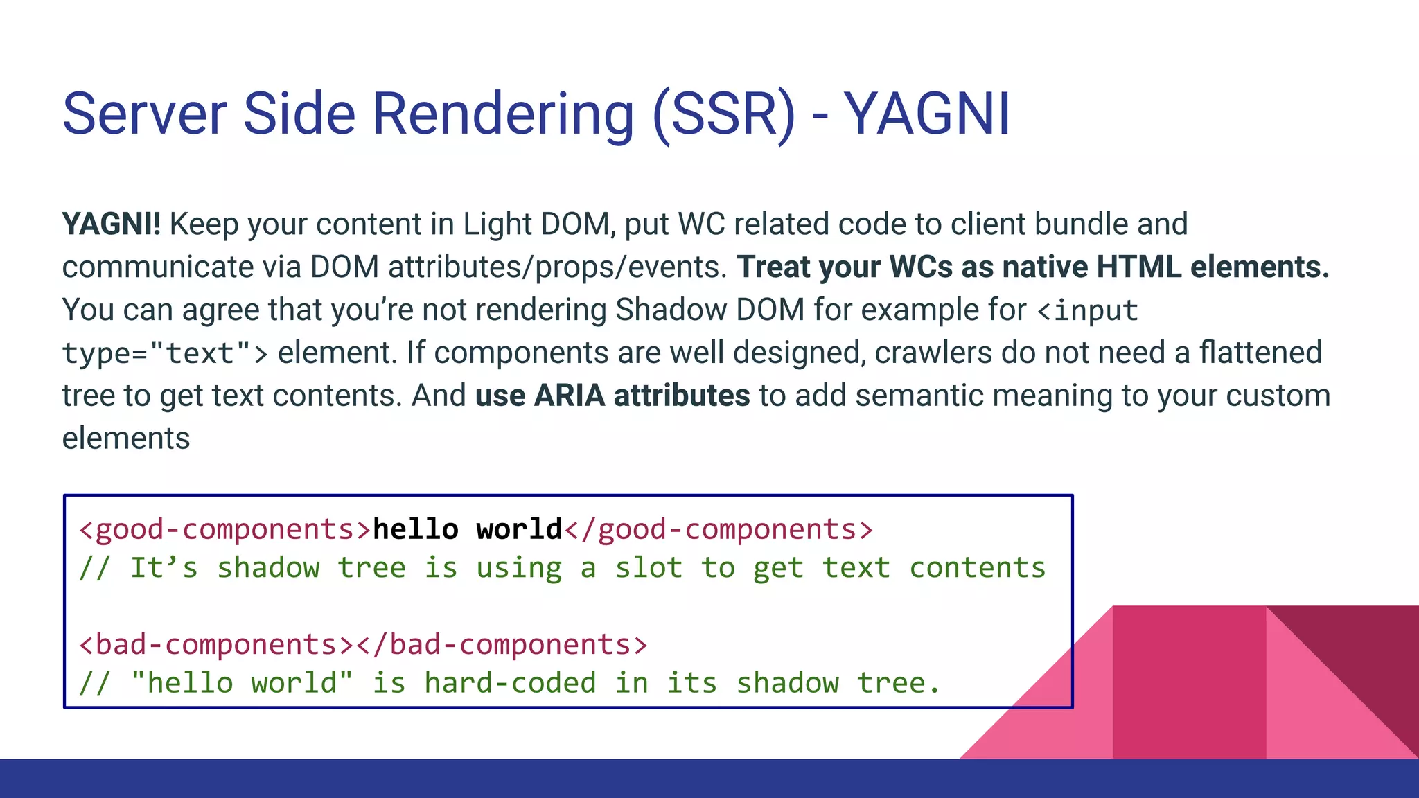 Server Side Rendering (SSR) - YAGNI
YAGNI! Keep your content in Light DOM, put WC related code to client bundle and
communicate via DOM attributes/props/events. Treat your WCs as native HTML elements.
You can agree that you’re not rendering Shadow DOM for example for <input
type="text"> element. If components are well designed, crawlers do not need a ﬂattened
tree to get text contents. And use ARIA attributes to add semantic meaning to your custom
elements
<good-components>hello world</good-components>
// It’s shadow tree is using a slot to get text contents
<bad-components></bad-components>
// "hello world" is hard-coded in its shadow tree.
 