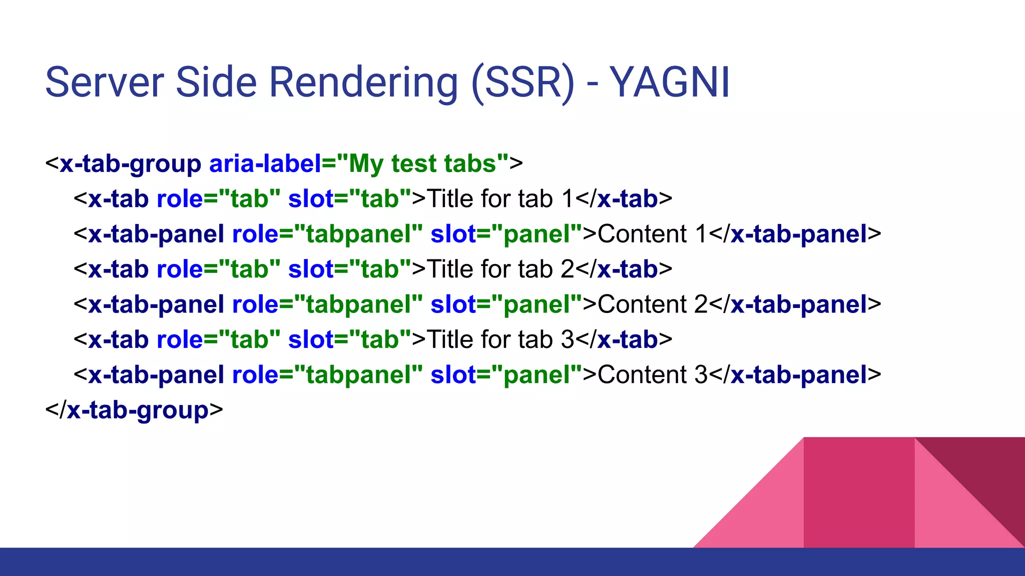 Server Side Rendering (SSR) - YAGNI
<x-tab-group aria-label="My test tabs">
<x-tab role="tab" slot="tab">Title for tab 1</x-tab>
<x-tab-panel role="tabpanel" slot="panel">Content 1</x-tab-panel>
<x-tab role="tab" slot="tab">Title for tab 2</x-tab>
<x-tab-panel role="tabpanel" slot="panel">Content 2</x-tab-panel>
<x-tab role="tab" slot="tab">Title for tab 3</x-tab>
<x-tab-panel role="tabpanel" slot="panel">Content 3</x-tab-panel>
</x-tab-group>
 