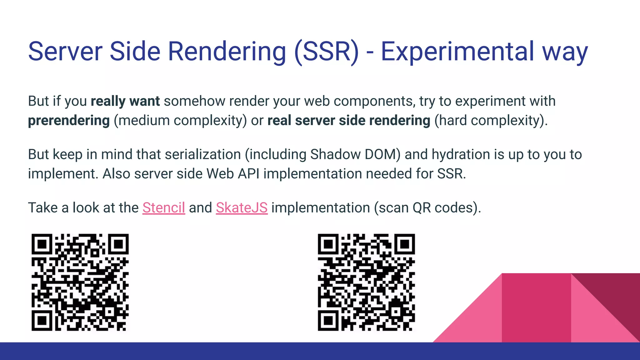 Server Side Rendering (SSR) - Experimental way
But if you really want somehow render your web components, try to experiment with
prerendering (medium complexity) or real server side rendering (hard complexity).
But keep in mind that serialization (including Shadow DOM) and hydration is up to you to
implement. Also server side Web API implementation needed for SSR.
Take a look at the Stencil and SkateJS implementation (scan QR codes).
 