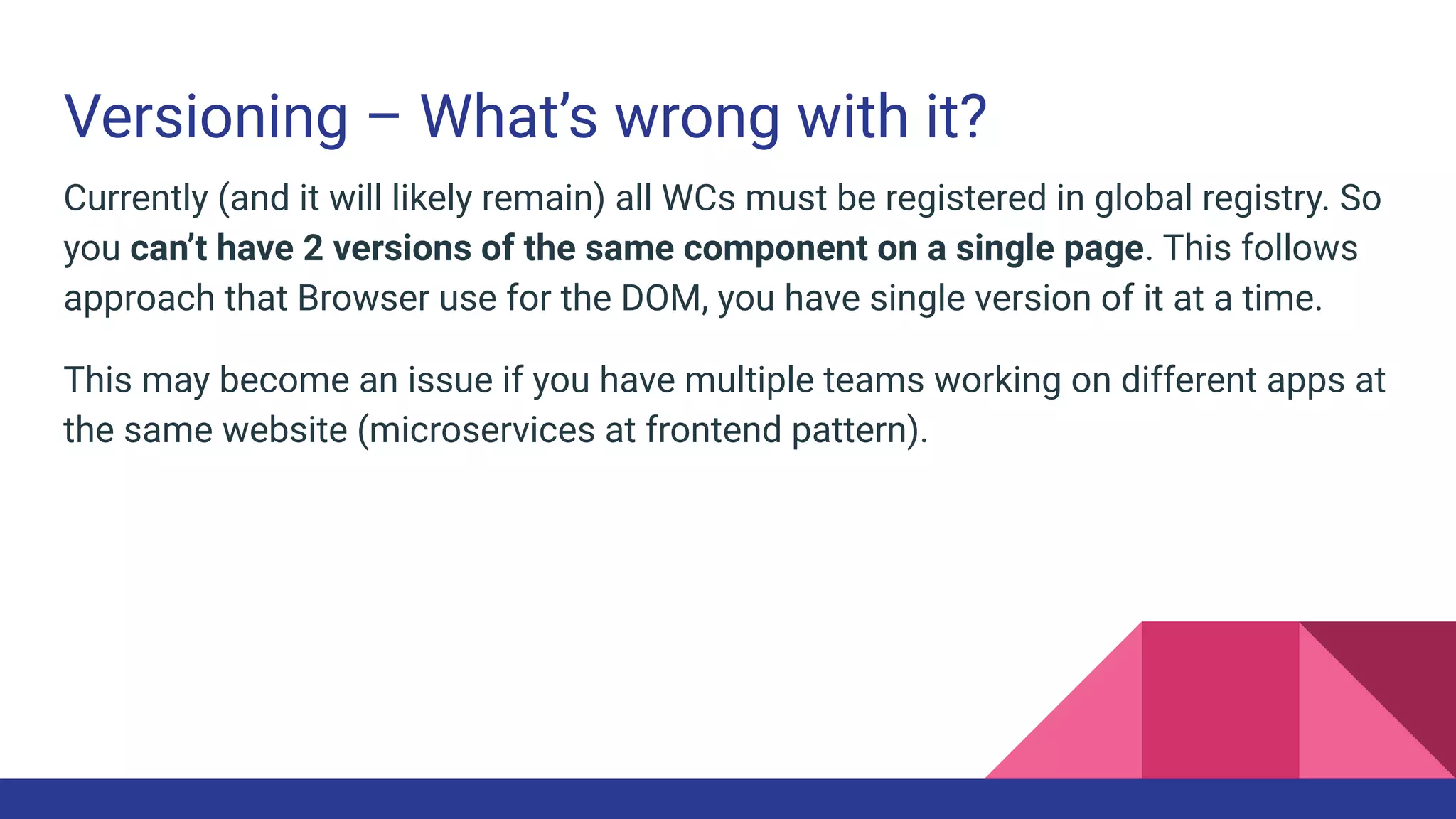 Versioning – What’s wrong with it?
Currently (and it will likely remain) all WCs must be registered in global registry. So
you can’t have 2 versions of the same component on a single page. This follows
approach that Browser use for the DOM, you have single version of it at a time.
This may become an issue if you have multiple teams working on different apps at
the same website (microservices at frontend pattern).
 