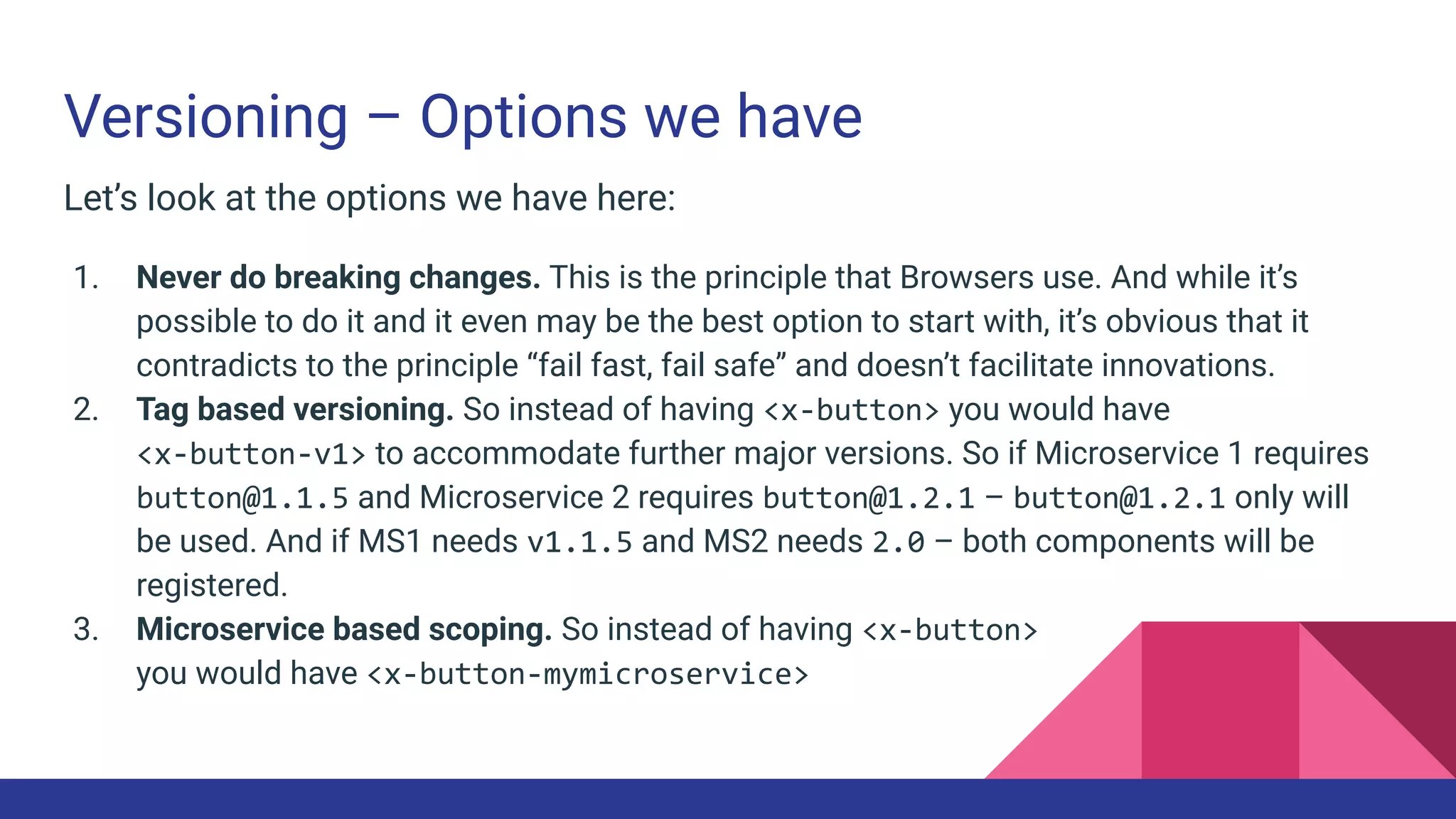 Versioning – Options we have
Let’s look at the options we have here:
1. Never do breaking changes. This is the principle that Browsers use. And while it’s
possible to do it and it even may be the best option to start with, it’s obvious that it
contradicts to the principle “fail fast, fail safe” and doesn’t facilitate innovations.
2. Tag based versioning. So instead of having <x-button> you would have
<x-button-v1> to accommodate further major versions. So if Microservice 1 requires
button@1.1.5 and Microservice 2 requires button@1.2.1 – button@1.2.1 only will
be used. And if MS1 needs v1.1.5 and MS2 needs 2.0 – both components will be
registered.
3. Microservice based scoping. So instead of having <x-button>
you would have <x-button-mymicroservice>
 